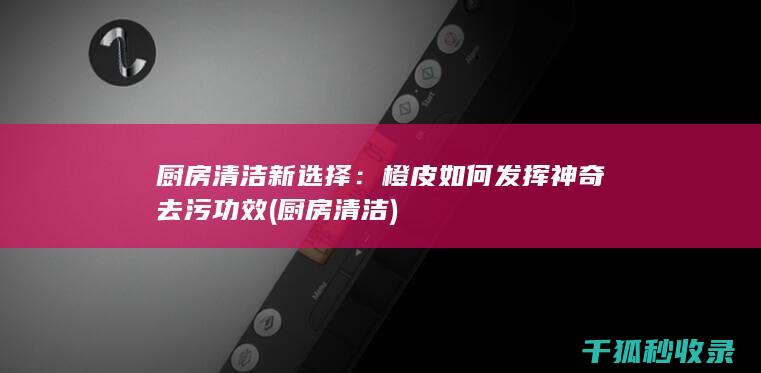 厨房清洁新选择：橙皮如何发挥神奇去污功效 (厨房 清洁)