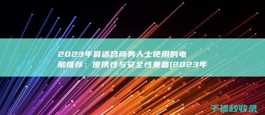 2023年最适合商务人士使用的电脑推荐：便携性与安全性兼备 (2023年最新胸片曝光)