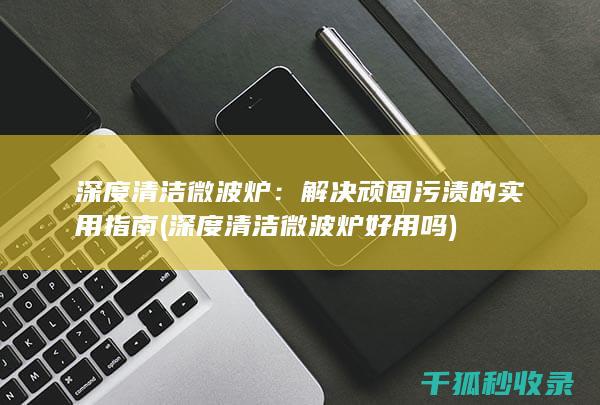 深度清洁微波炉：解决顽固污渍的实用指南 (深度清洁微波炉好用吗)