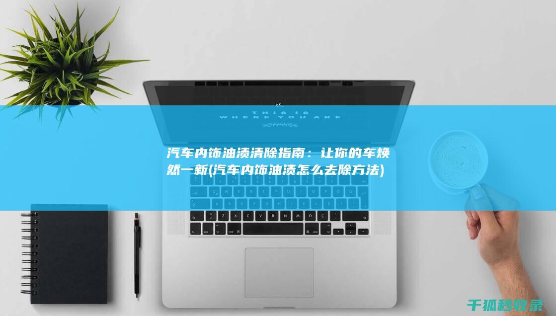 汽车内饰油渍清除指南：让你的车焕然一新 (汽车内饰油渍怎么去除方法)