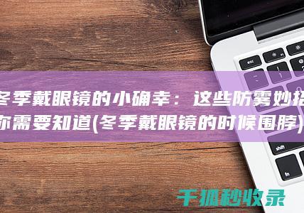 冬季戴眼镜的小确幸：这些防雾妙招你需要知道 (冬季戴眼镜的时候围脖)