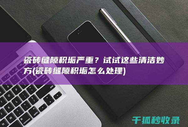 瓷砖缝隙积垢严重？试试这些清洁妙方 (瓷砖缝隙积垢怎么处理)
