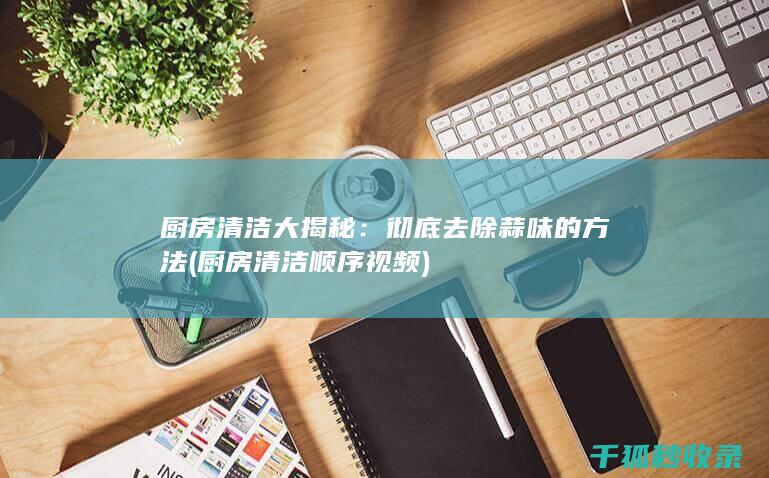 厨房清洁大揭秘：彻底去除蒜味的方法 (厨房清洁顺序视频)