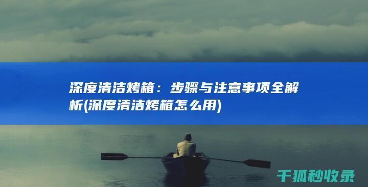 深度清洁烤箱：步骤与注意事项全解析 (深度清洁烤箱怎么用)