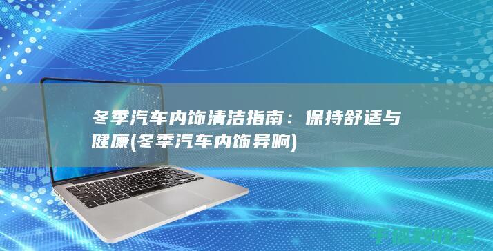 冬季汽车内饰清洁指南：保持舒适与健康 (冬季汽车内饰异响)