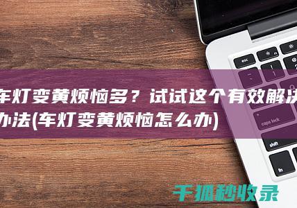 车灯变黄烦恼多？试试这个有效解决办法 (车灯变黄烦恼怎么办)