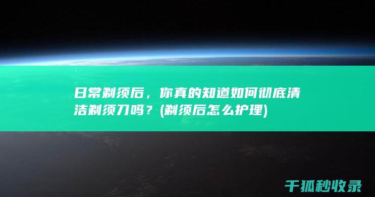 日常剃须后，你真的知道如何彻底清洁剃须刀吗？ (剃须后怎么护理)