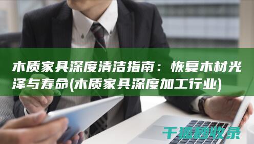 木质家具深度清洁指南：恢复木材光泽与寿命 (木质家具深度加工行业)