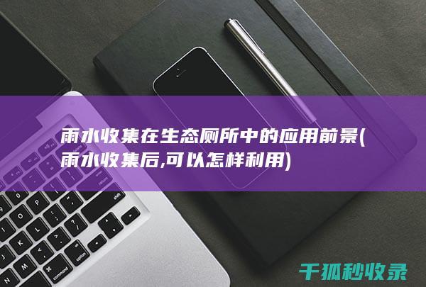 雨水收集在生态厕所中的应用前景 (雨水收集后,可以怎样利用)