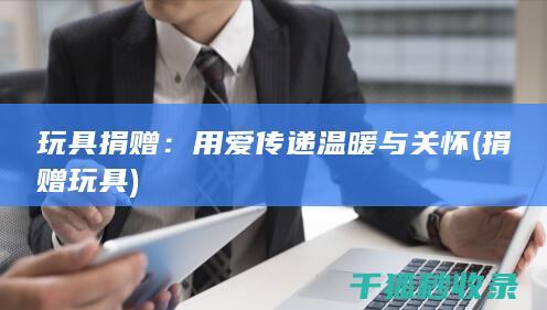 玩具捐赠：用爱传递温暖与关怀 (捐赠 玩具)