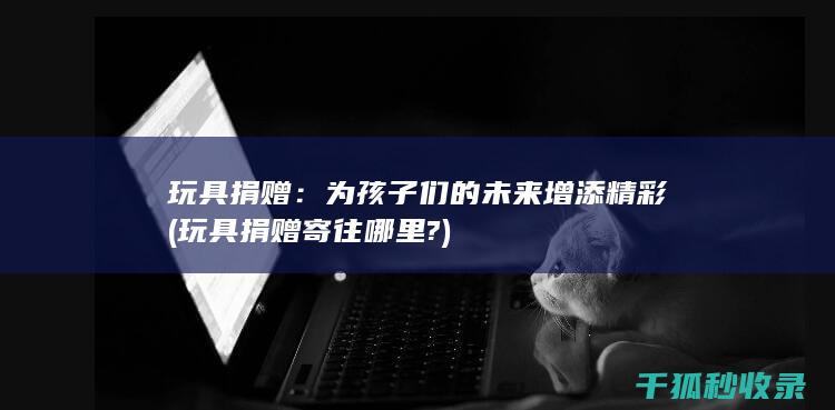 玩具捐赠：为孩子们的未来增添精彩 (玩具捐赠寄往哪里?)