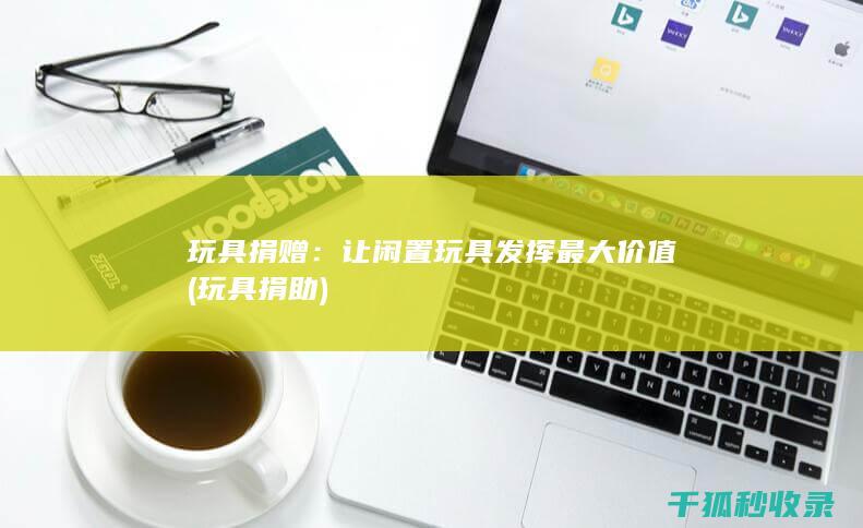 玩具捐赠：让闲置玩具发挥最大价值 (玩具捐助)