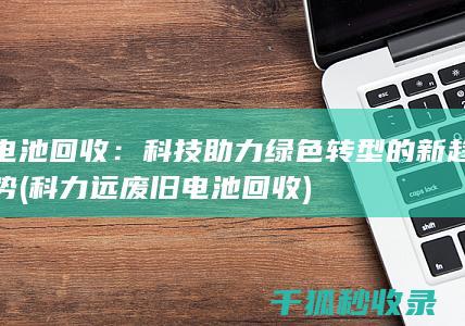 电池回收：科技助力绿色转型的新趋势 (科力远废旧电池回收)