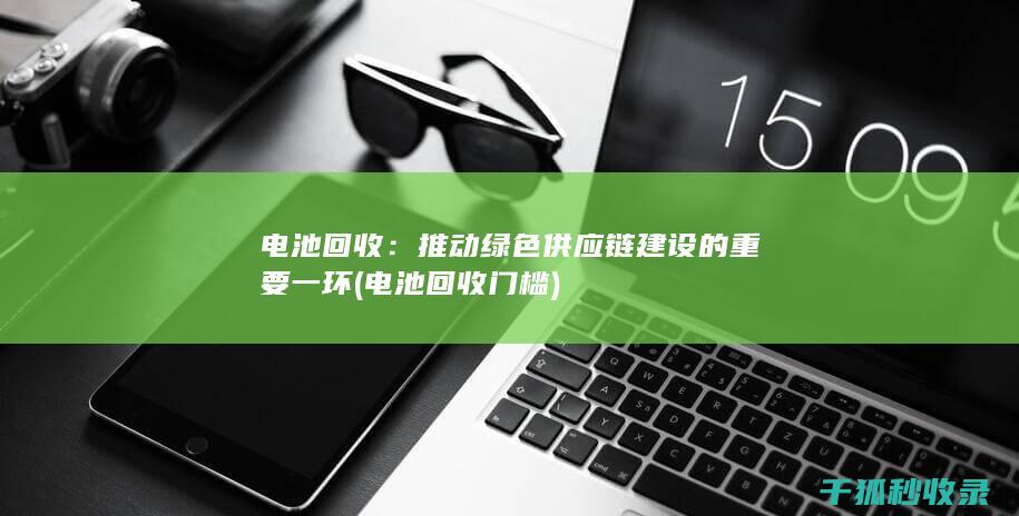 电池回收：推动绿色供应链建设的重要一环 (电池回收门槛)