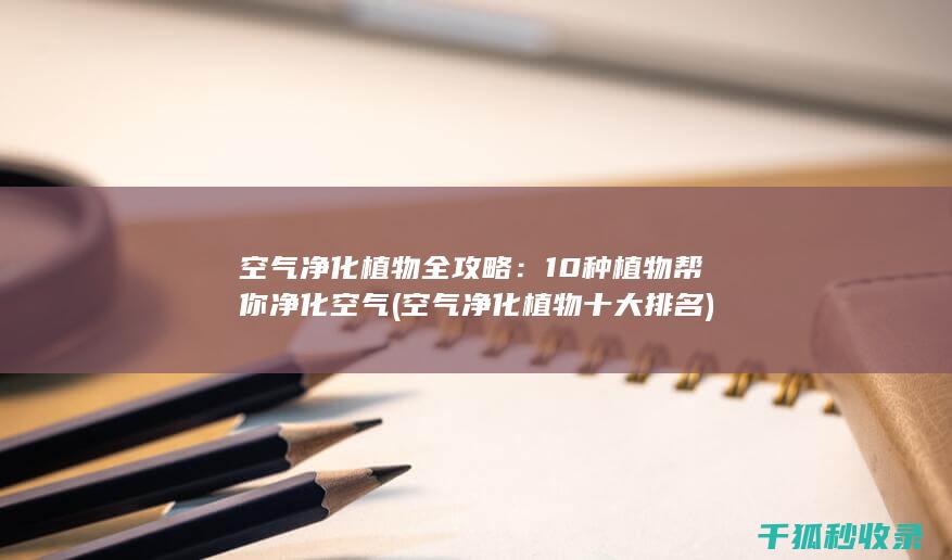 空气净化植物全攻略：10种植物帮你净化空气 (空气净化植物十大排名)