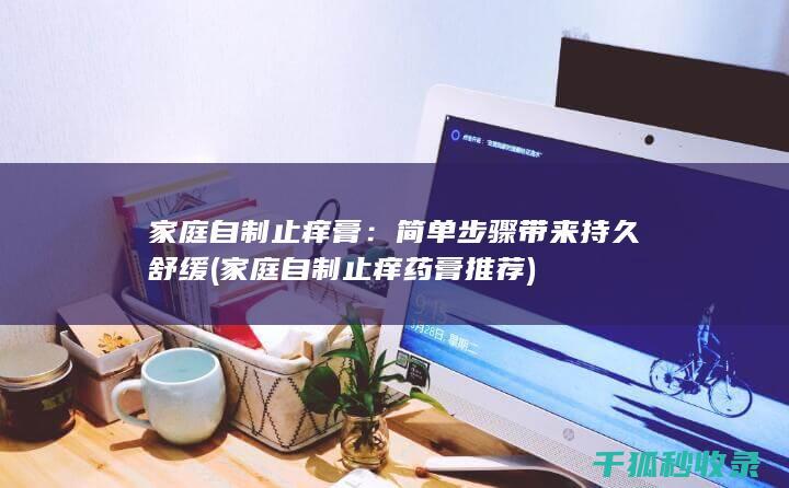 家庭自制止痒膏：简单步骤带来持久舒缓 (家庭自制止痒药膏推荐)