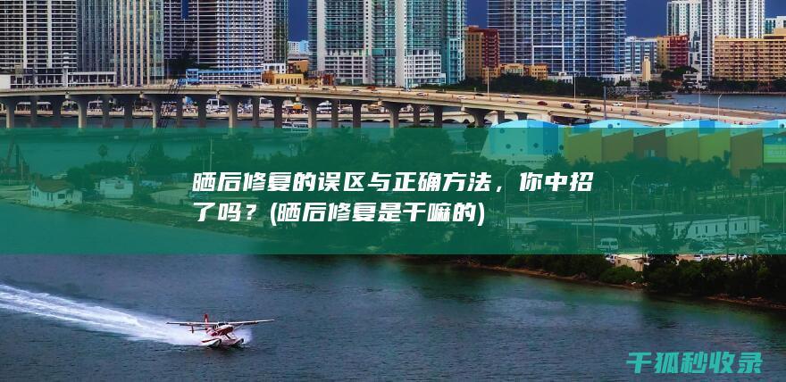 晒后修复的误区与正确方法，你中招了吗？ (晒后修复是干嘛的)