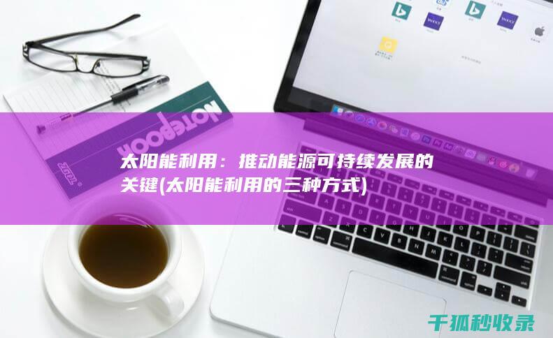 太阳能利用：推动能源可持续发展的关键 (太阳能利用的三种方式)