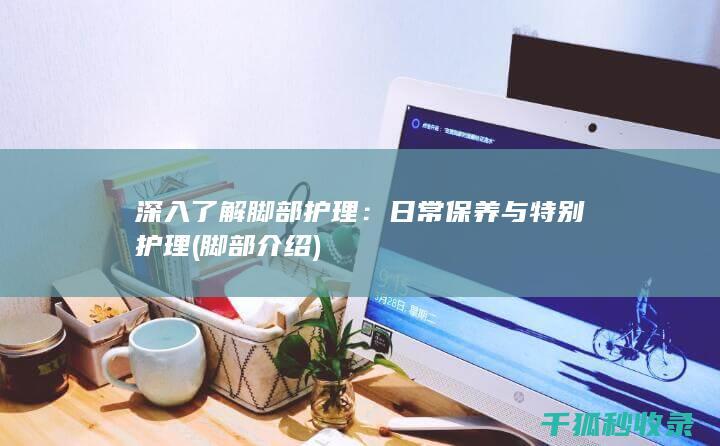深入了解脚部护理：日常保养与特别护理 (脚部介绍)