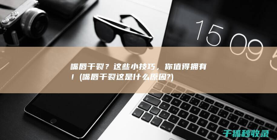 嘴唇干裂？这些小技巧，你值得拥有！ (嘴唇干裂这是什么原因?)