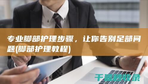 专业脚部护理步骤，让你告别足部问题 (脚部护理教程)