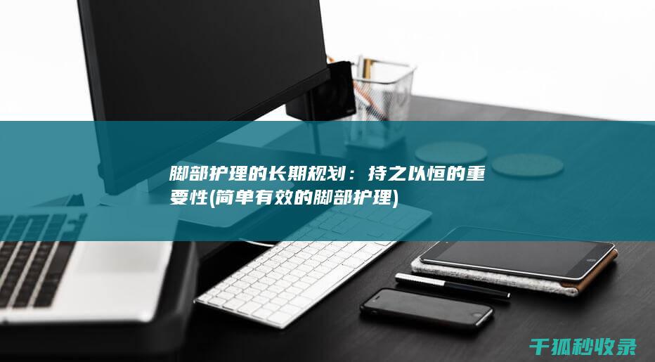 脚部护理的长期规划：持之以恒的重要性 (简单有效的脚部护理)