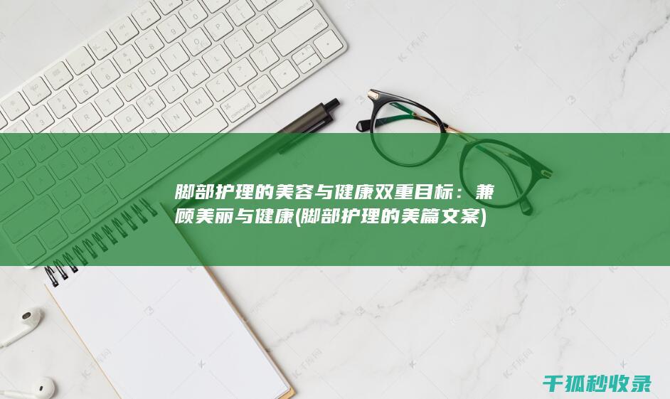 脚部护理的美容与健康双重目标：兼顾美丽与健康 (脚部护理的美篇文案)