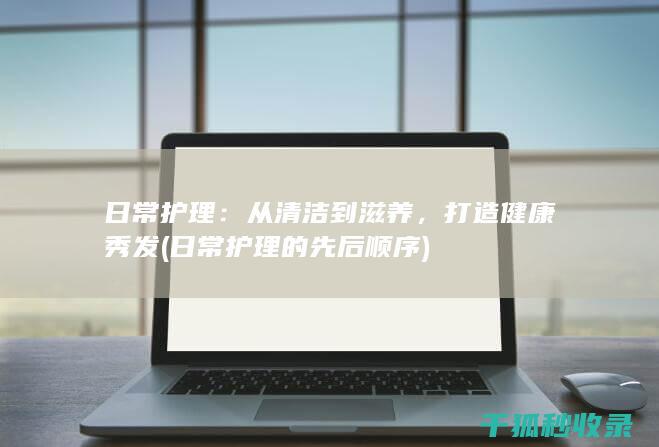日常护理：从清洁到滋养，打造健康秀发 (日常护理的先后顺序)