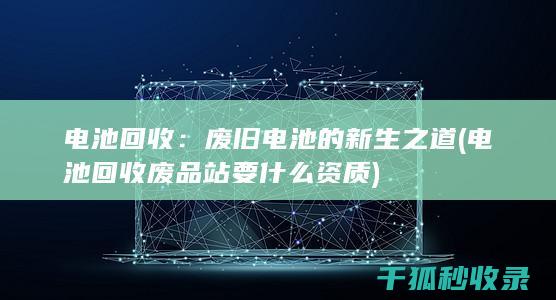 电池回收：废旧电池的新生之道 (电池回收废品站要什么资质)