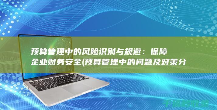 预算管理中的风险识别与规避：保障企业财务安全 (预算管理中的问题及对策分析)
