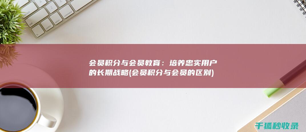 会员积分与会员教育：培养忠实用户的长期战略 (会员积分与会员的区别)