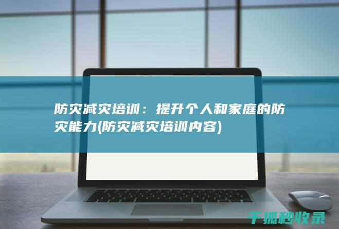 防灾减灾培训：提升个人和家庭的防灾能力 (防灾减灾培训内容)